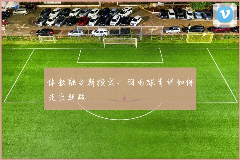 体教融合新模式,羽毛球青训如何走出新路