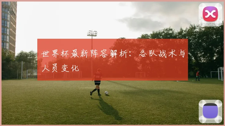 世界杯最新阵容解析:各队战术与人员变化