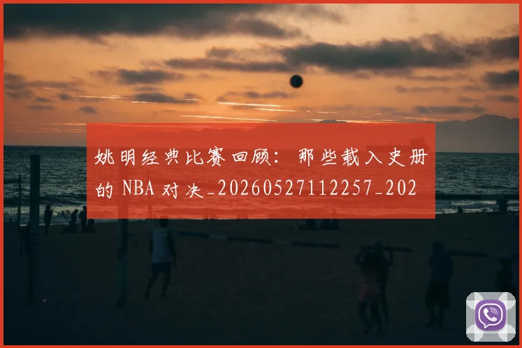 姚明经典比赛回顾:那些载入史册的 NBA 对决_20260527112257_20260707143451