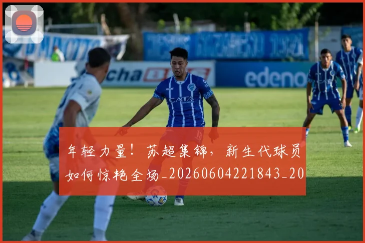 年轻力量!苏超集锦,新生代球员如何惊艳全场_20260604221843_20260707151926