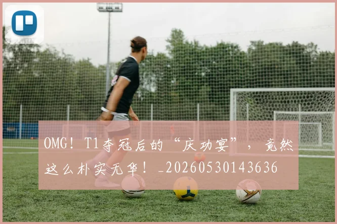 OMG!T1夺冠后的“庆功宴”,竟然这么朴实无华!_20260530143636