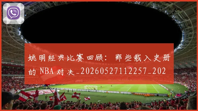 姚明经典比赛回顾:那些载入史册的 NBA 对决_20260527112257_20260707143451