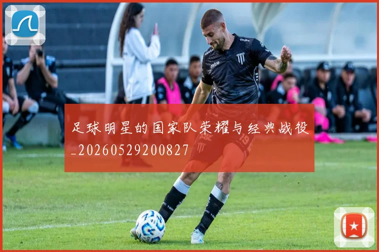 足球明星的国家队荣耀与经典战役_20260529200827