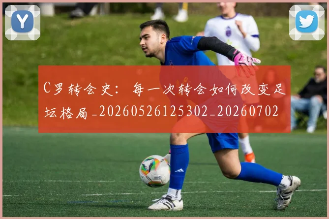 C罗转会史：每一次转会如何改变足坛格局_20260526125302_20260702042744