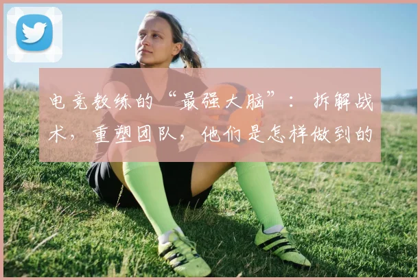 电竞教练的“最强大脑”：拆解战术，重塑团队，他们是怎样做到的