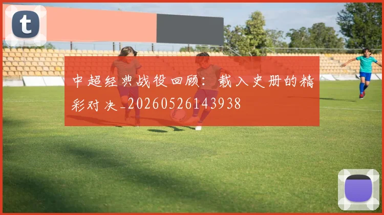 中超经典战役回顾：载入史册的精彩对决_20260526143938