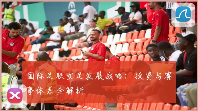 国际足联女足发展战略：投资与赛事体系全解析
