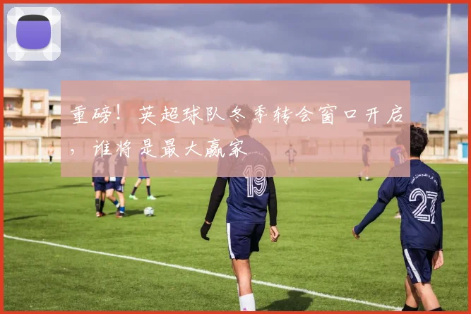 重磅！英超球队冬季转会窗口开启，谁将是最大赢家