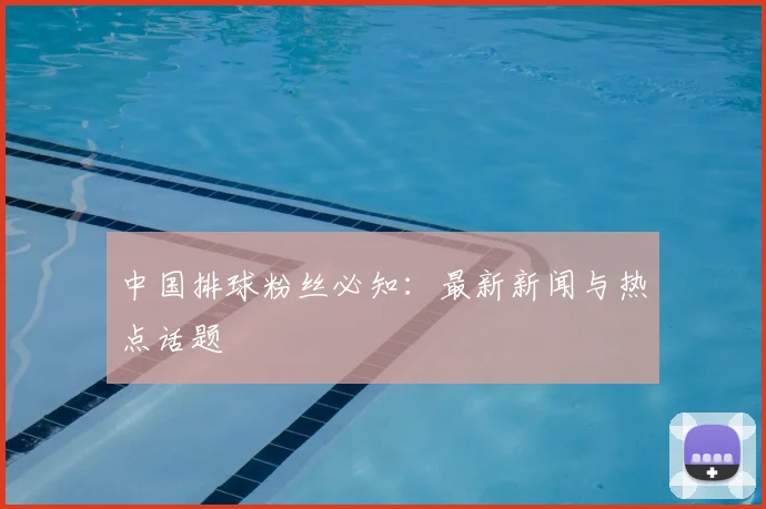 中国排球粉丝必知：最新新闻与热点话题