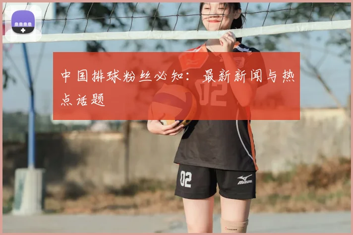 中国排球粉丝必知：最新新闻与热点话题