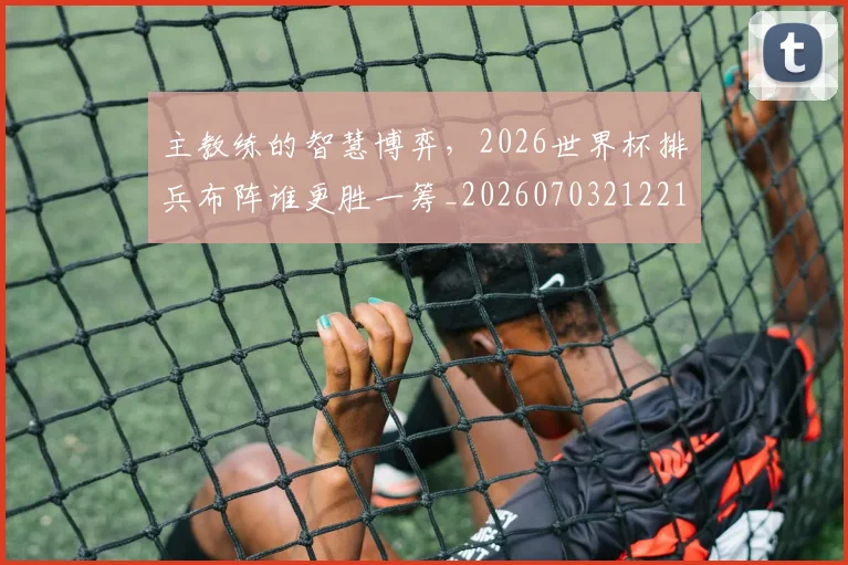 主教练的智慧博弈,2026世界杯排兵布阵谁更胜一筹_20260703212216