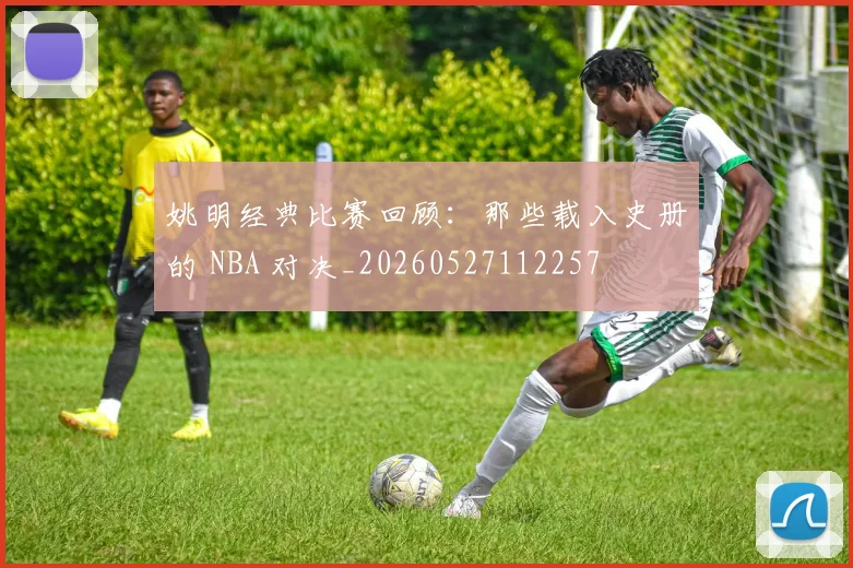姚明经典比赛回顾:那些载入史册的 NBA 对决_20260527112257