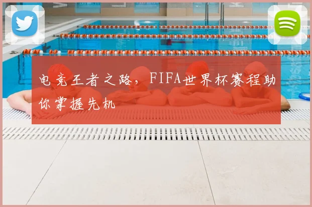 电竞王者之路,FIFA世界杯赛程助你掌握先机