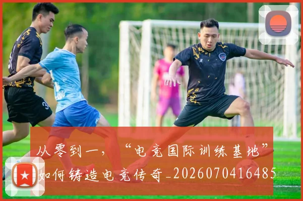 从零到一,“电竞国际训练基地”如何铸造电竞传奇_20260704164859