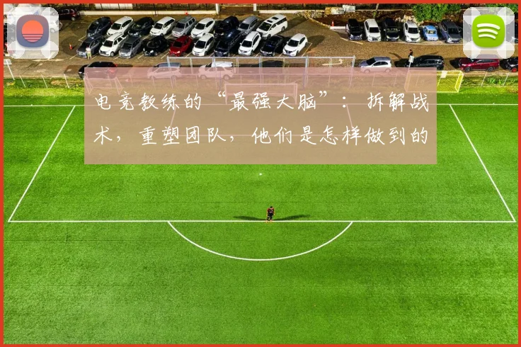 电竞教练的“最强大脑”:拆解战术,重塑团队,他们是怎样做到的