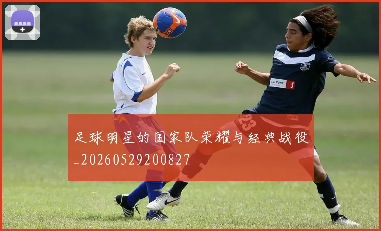 足球明星的国家队荣耀与经典战役_20260529200827
